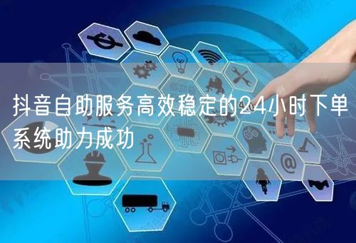 抖音自助服务高效稳定的24小时下单系统助力成功
