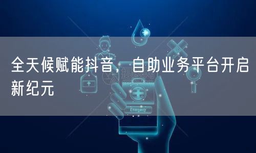 全天候赋能抖音，自助业务平台开启新纪元