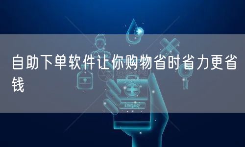 自助下单软件让你购物省时省力更省钱