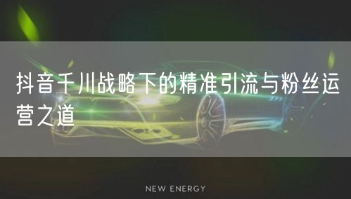 抖音千川战略下的精准引流与粉丝运营之道