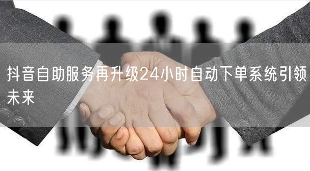 抖音自助服务再升级24小时自动下单系统引领未来