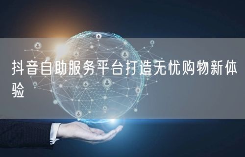 抖音自助服务平台打造无忧购物新体验