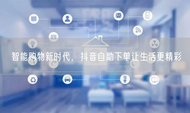 智能购物新时代，抖音自助下单让生活更精彩