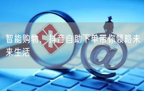 智能购物，抖音自助下单带你领略未来生活