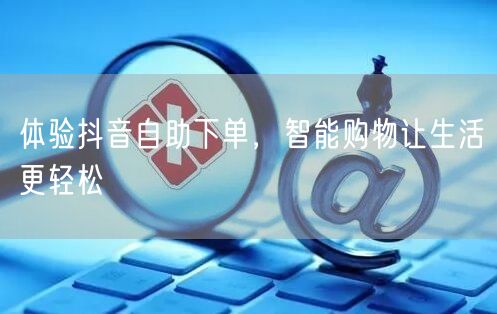 体验抖音自助下单，智能购物让生活更轻松