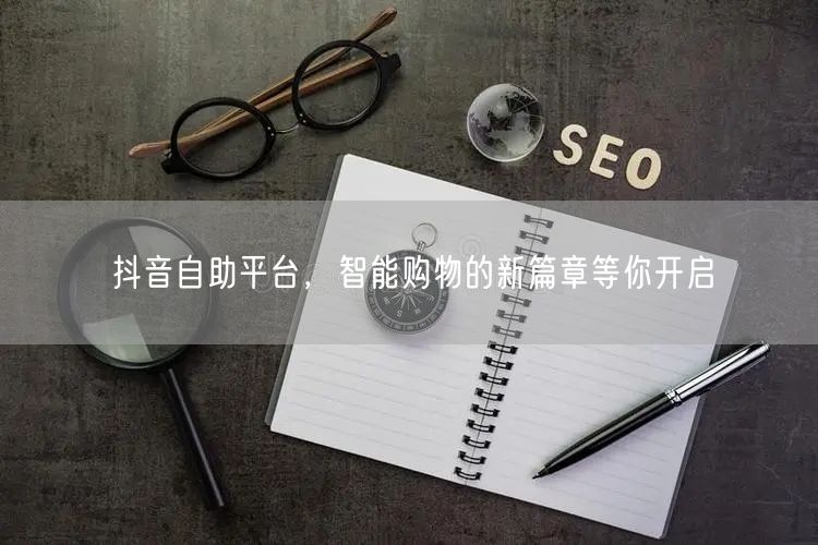 抖音自助平台，智能购物的新篇章等你开启