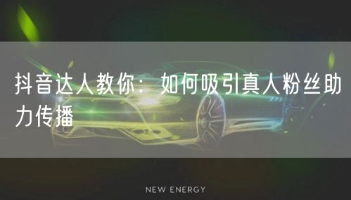 抖音达人教你：如何吸引真人粉丝助力传播