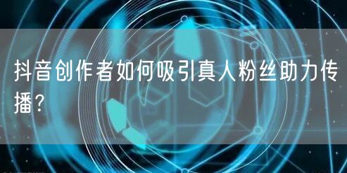 抖音创作者如何吸引真人粉丝助力传播？