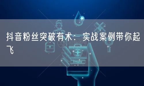 抖音粉丝突破有术：实战案例带你起飞